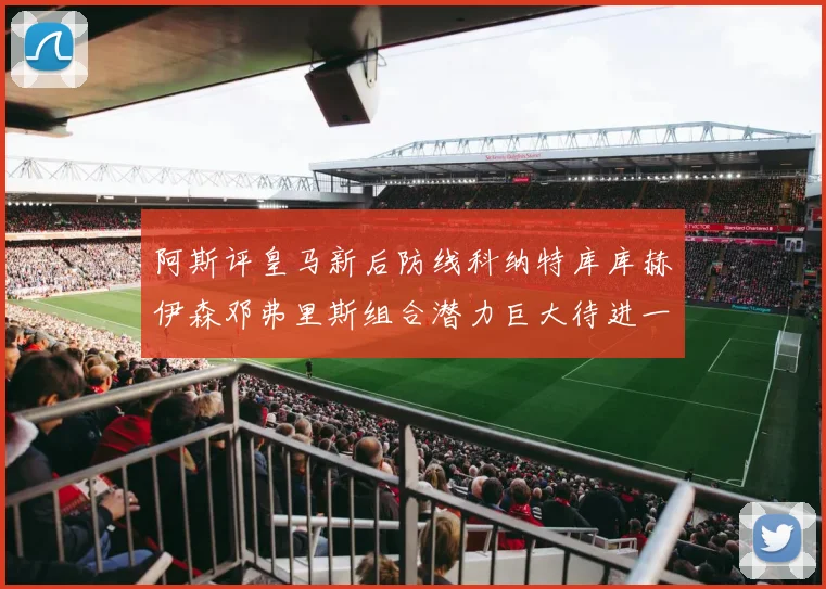 阿斯评皇马新后防线科纳特库库赫伊森邓弗里斯组合潜力巨大待进一步提升