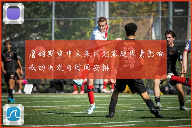 詹姆斯重申未来计划家庭因素影响我的决定与时间安排