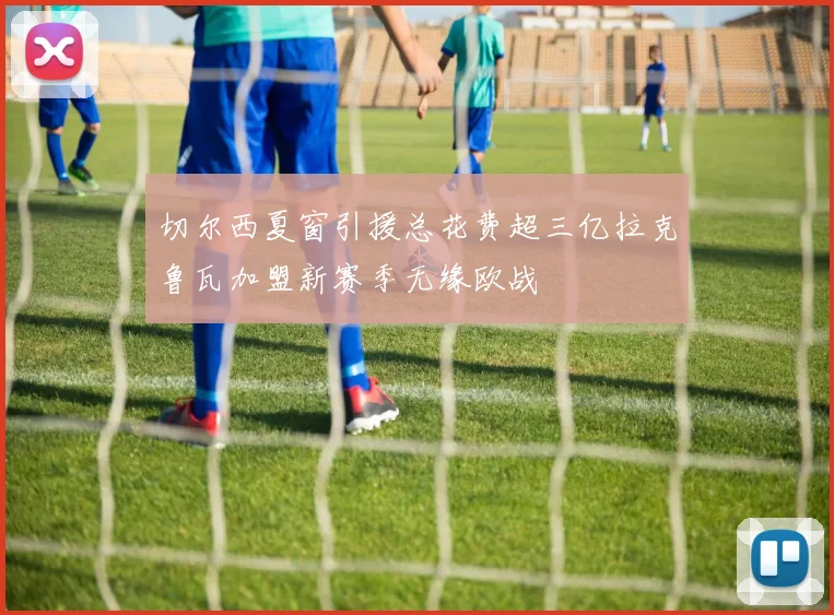 切尔西夏窗引援总花费超三亿拉克鲁瓦加盟新赛季无缘欧战
