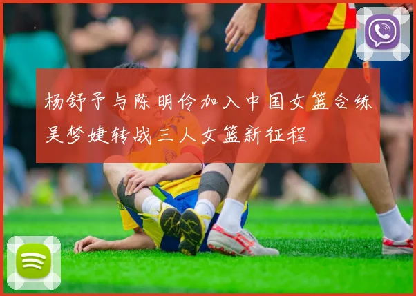 杨舒予与陈明伶加入中国女篮合练吴梦婕转战三人女篮新征程