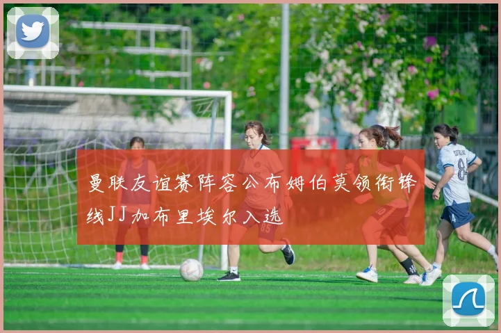 曼联友谊赛阵容公布姆伯莫领衔锋线JJ加布里埃尔入选