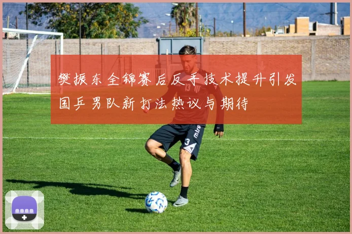樊振东全锦赛后反手技术提升引发国乒男队新打法热议与期待
