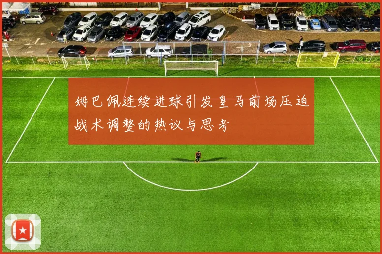 姆巴佩连续进球引发皇马前场压迫战术调整的热议与思考