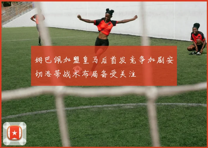姆巴佩加盟皇马后首发竞争加剧安切洛蒂战术布局备受关注